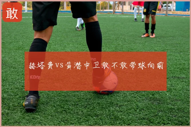 赫塔费vs黄潜中卫敢不敢带球向前